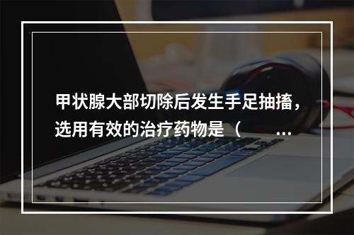 甲状腺大部切除后发生手足抽搐，选用有效的治疗药物是（　　）。