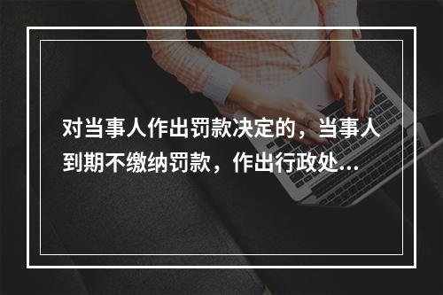 对当事人作出罚款决定的，当事人到期不缴纳罚款，作出行政处罚的