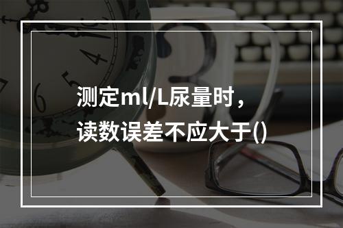 测定ml/L尿量时，读数误差不应大于()