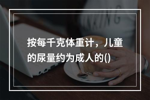 按每千克体重计，儿童的尿量约为成人的()