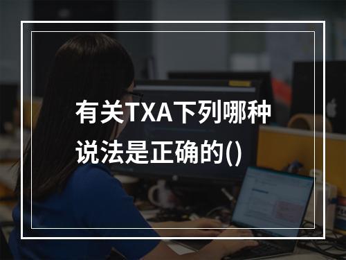 有关TXA下列哪种说法是正确的()