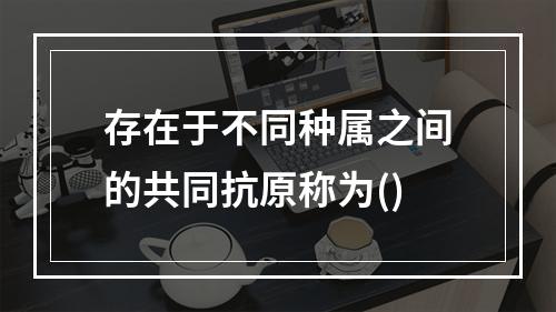 存在于不同种属之间的共同抗原称为()