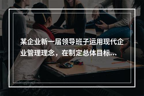 某企业新一届领导班子运用现代企业管理理念，在制定总体目标和进