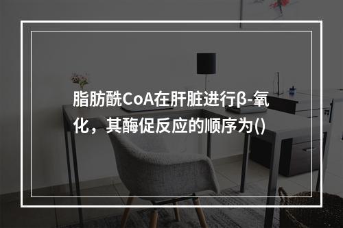 脂肪酰CoA在肝脏进行β-氧化，其酶促反应的顺序为()