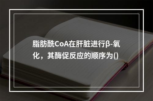 脂肪酰CoA在肝脏进行β-氧化，其酶促反应的顺序为()