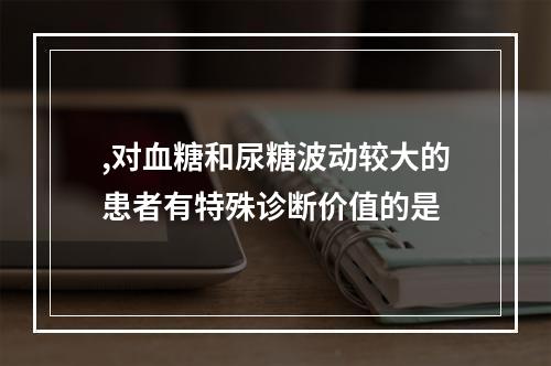 ,对血糖和尿糖波动较大的患者有特殊诊断价值的是