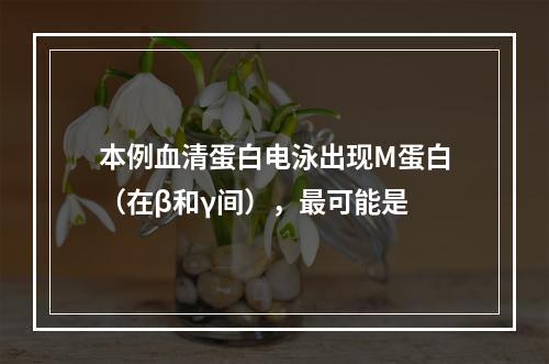 本例血清蛋白电泳出现M蛋白（在β和γ间），最可能是