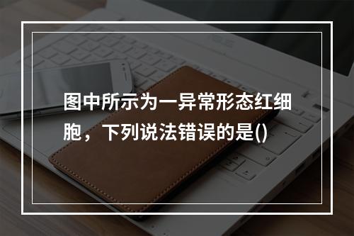 图中所示为一异常形态红细胞，下列说法错误的是()