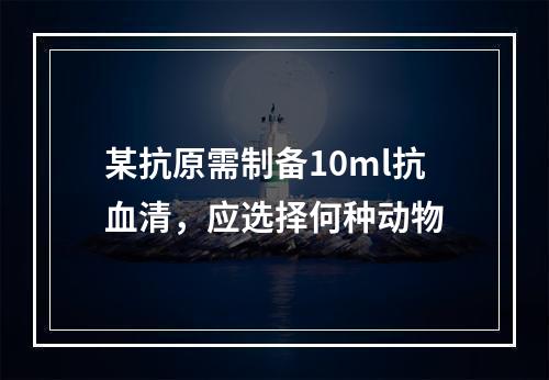 某抗原需制备10ml抗血清，应选择何种动物