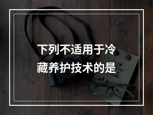 下列不适用于冷藏养护技术的是