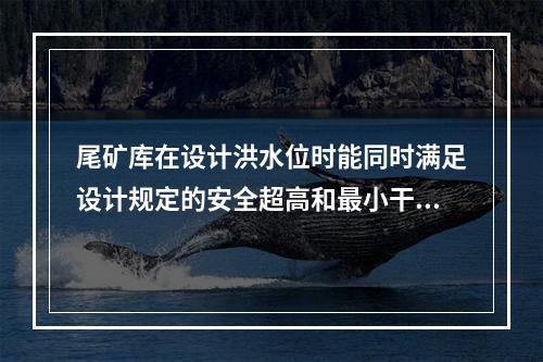 尾矿库在设计洪水位时能同时满足设计规定的安全超高和最小干滩长