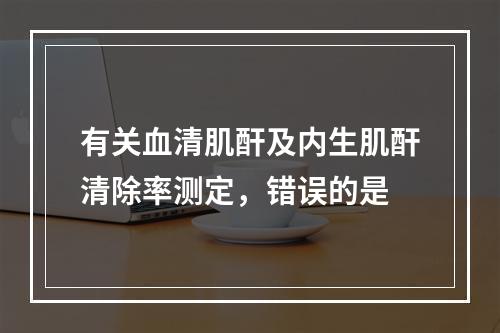 有关血清肌酐及内生肌酐清除率测定，错误的是