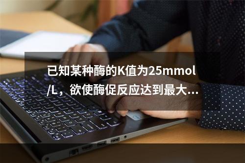 已知某种酶的K值为25mmol/L，欲使酶促反应达到最大反应