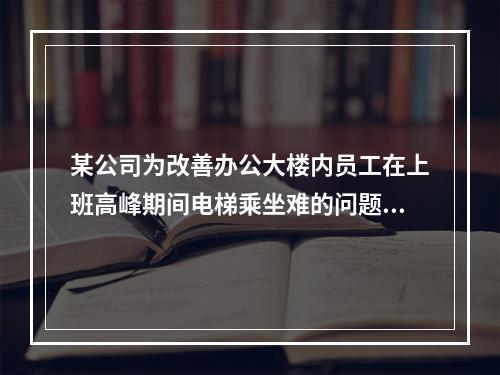 某公司为改善办公大楼内员工在上班高峰期间电梯乘坐难的问题，新