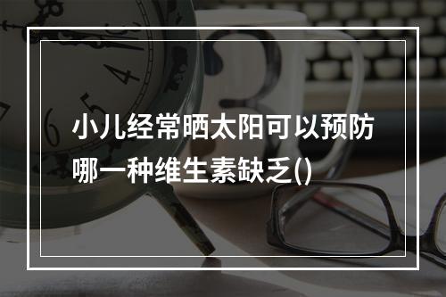 小儿经常晒太阳可以预防哪一种维生素缺乏()