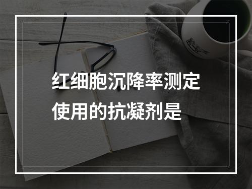 红细胞沉降率测定使用的抗凝剂是