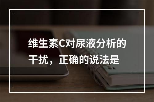 维生素C对尿液分析的干扰，正确的说法是