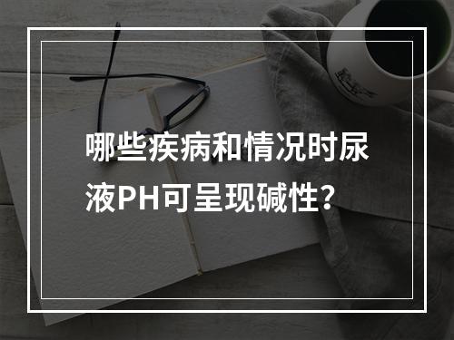 哪些疾病和情况时尿液PH可呈现碱性？