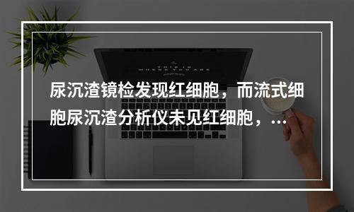 尿沉渣镜检发现红细胞，而流式细胞尿沉渣分析仪未见红细胞，可能