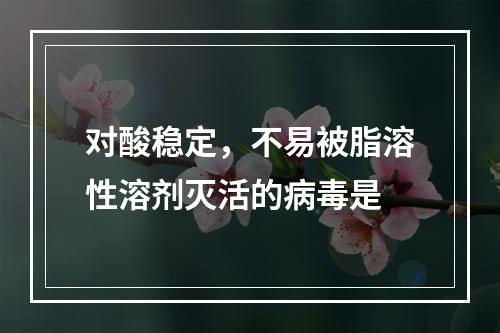 对酸稳定，不易被脂溶性溶剂灭活的病毒是