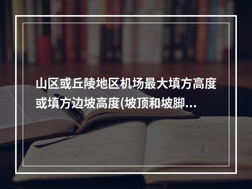 山区或丘陵地区机场最大填方高度或填方边坡高度(坡顶和坡脚高差