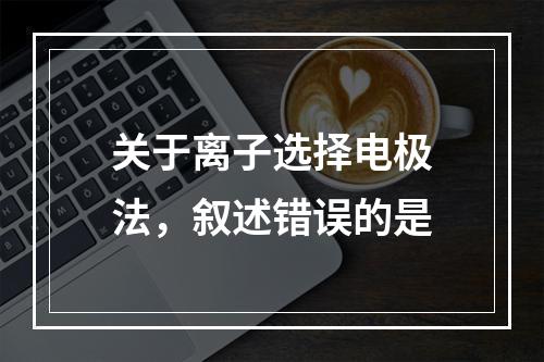 关于离子选择电极法，叙述错误的是