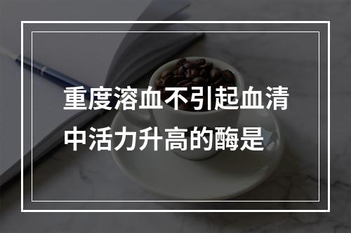 重度溶血不引起血清中活力升高的酶是