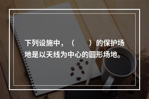 下列设施中，（　　）的保护场地是以天线为中心的圆形场地。