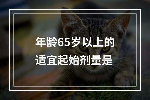 年龄65岁以上的适宜起始剂量是