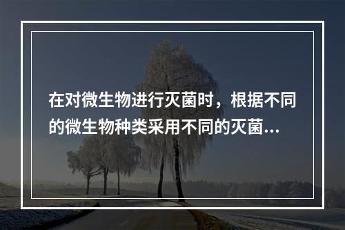 在对微生物进行灭菌时，根据不同的微生物种类采用不同的灭菌方法