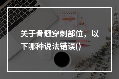 关于骨髓穿刺部位，以下哪种说法错误()