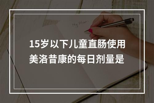 15岁以下儿童直肠使用美洛昔康的每日剂量是