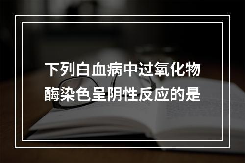 下列白血病中过氧化物酶染色呈阴性反应的是