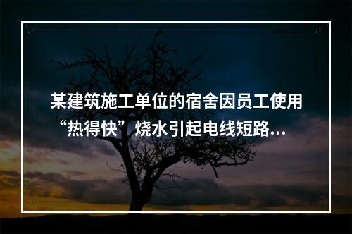 某建筑施工单位的宿舍因员工使用“热得快”烧水引起电线短路导致