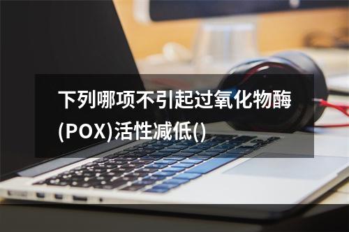 下列哪项不引起过氧化物酶(POX)活性减低()