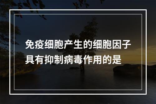 免疫细胞产生的细胞因子具有抑制病毒作用的是