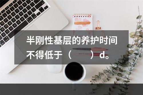 半刚性基层的养护时间不得低于（　　）d。