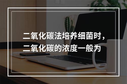 二氧化碳法培养细菌时，二氧化碳的浓度一般为