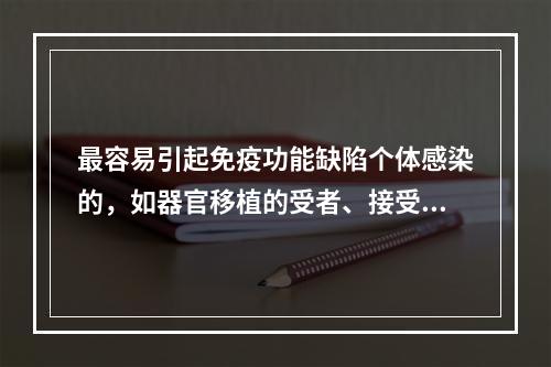 最容易引起免疫功能缺陷个体感染的，如器官移植的受者、接受化疗