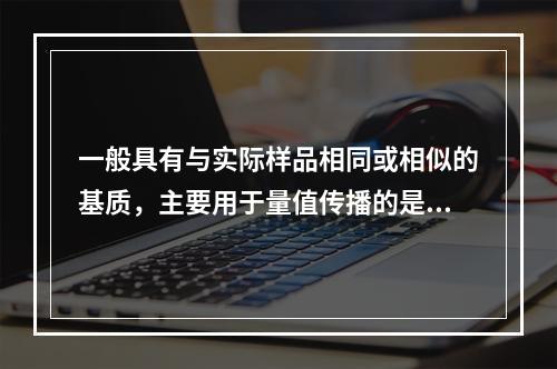 一般具有与实际样品相同或相似的基质，主要用于量值传播的是()