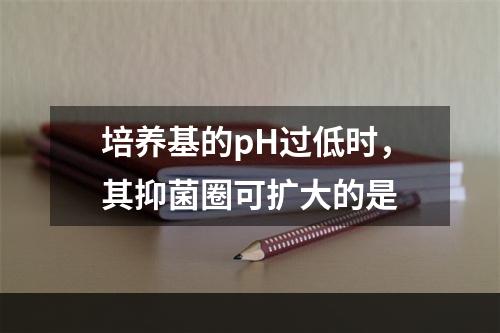 培养基的pH过低时，其抑菌圈可扩大的是