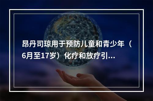 昂丹司琼用于预防儿童和青少年（6月至17岁）化疗和放疗引起的