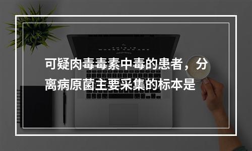 可疑肉毒毒素中毒的患者，分离病原菌主要采集的标本是