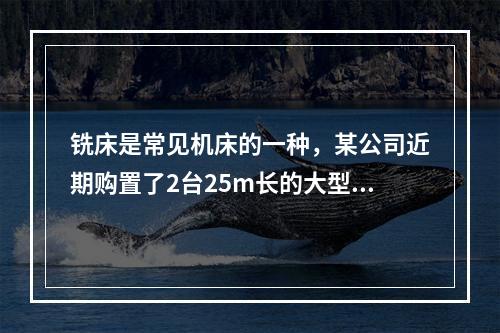 铣床是常见机床的一种，某公司近期购置了2台25m长的大型龙门