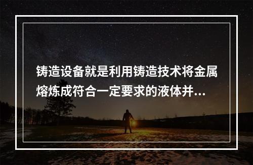 铸造设备就是利用铸造技术将金属熔炼成符合一定要求的液体并浇进