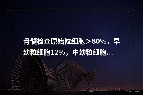 骨髓检查原始粒细胞＞80%，早幼粒细胞12%，中幼粒细胞3%