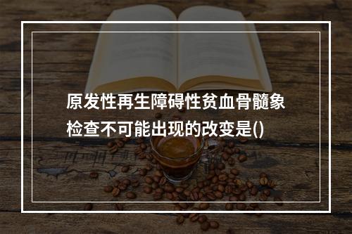 原发性再生障碍性贫血骨髓象检查不可能出现的改变是()