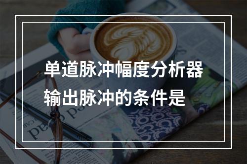 单道脉冲幅度分析器输出脉冲的条件是