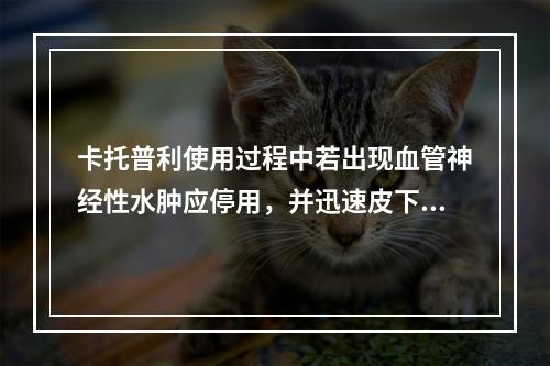 卡托普利使用过程中若出现血管神经性水肿应停用，并迅速皮下注射