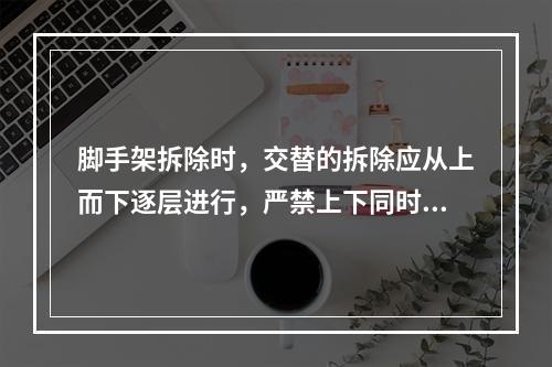 脚手架拆除时，交替的拆除应从上而下逐层进行，严禁上下同时作业